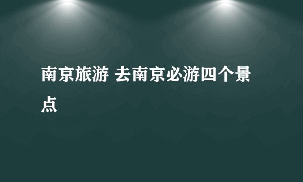 南京旅游 去南京必游四个景点