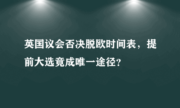 英国议会否决脱欧时间表，提前大选竟成唯一途径？