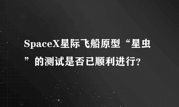 SpaceX星际飞船原型“星虫”的测试是否已顺利进行？