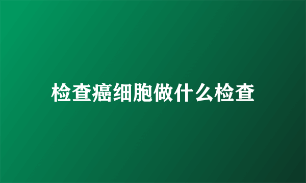 检查癌细胞做什么检查