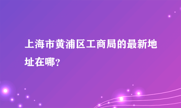 上海市黄浦区工商局的最新地址在哪？