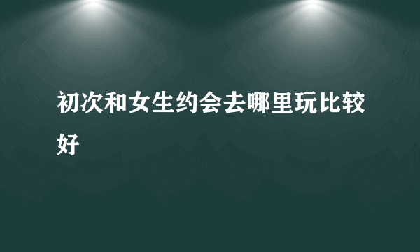 初次和女生约会去哪里玩比较好