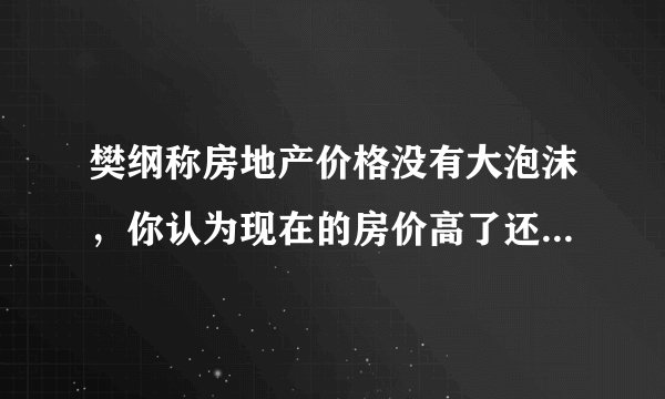樊纲称房地产价格没有大泡沫，你认为现在的房价高了还是低了？