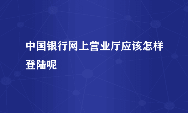 中国银行网上营业厅应该怎样登陆呢