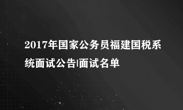 2017年国家公务员福建国税系统面试公告|面试名单
