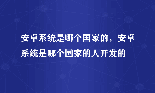 安卓系统是哪个国家的，安卓系统是哪个国家的人开发的