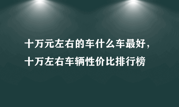 十万元左右的车什么车最好，十万左右车辆性价比排行榜