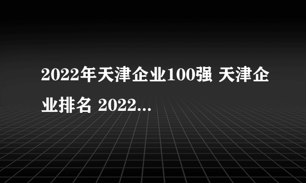 2022年天津企业100强 天津企业排名 2022天津百强企业（附完整名单）