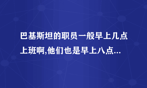 巴基斯坦的职员一般早上几点上班啊,他们也是早上八点上班么?