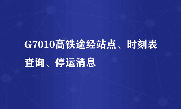 G7010高铁途经站点、时刻表查询、停运消息
