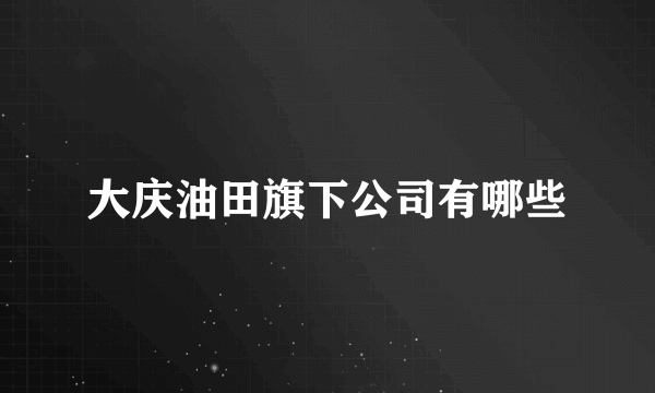 大庆油田旗下公司有哪些