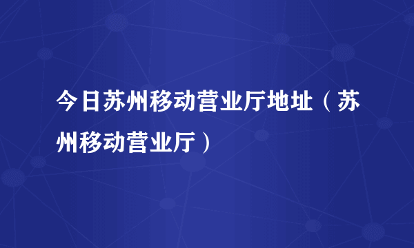 今日苏州移动营业厅地址（苏州移动营业厅）