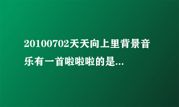 20100702天天向上里背景音乐有一首啦啦啦的是什么歌啊？？？