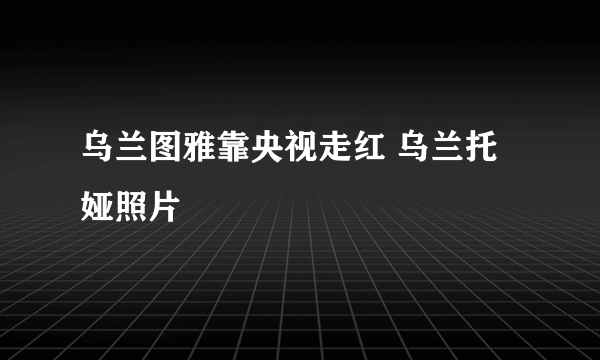 乌兰图雅靠央视走红 乌兰托娅照片