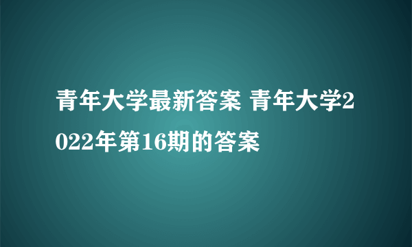 青年大学最新答案 青年大学2022年第16期的答案