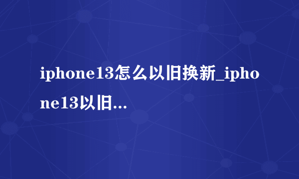 iphone13怎么以旧换新_iphone13以旧换新价格表