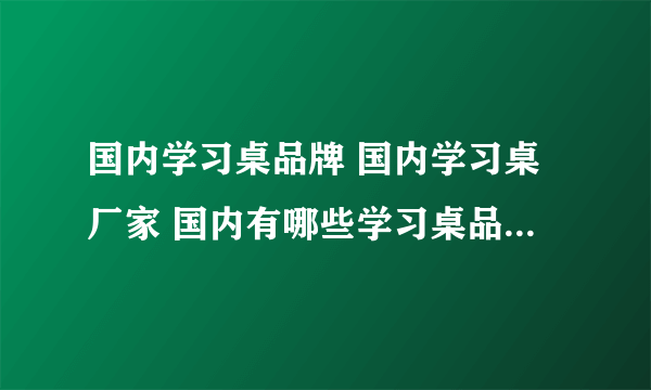 国内学习桌品牌 国内学习桌厂家 国内有哪些学习桌品牌【品牌库】
