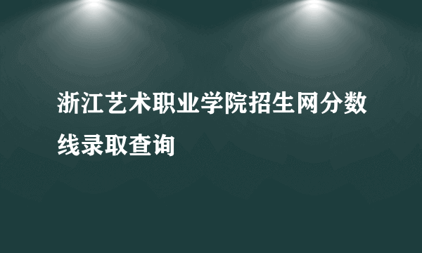 浙江艺术职业学院招生网分数线录取查询