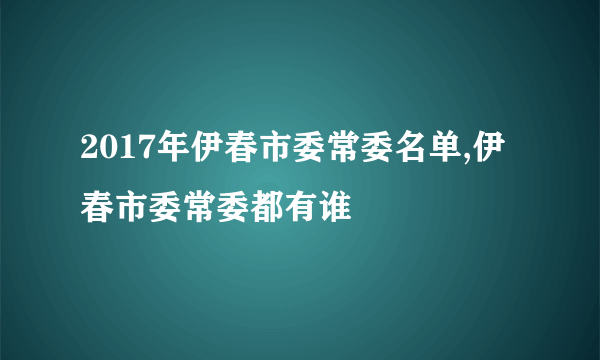 2017年伊春市委常委名单,伊春市委常委都有谁