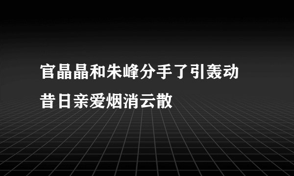 官晶晶和朱峰分手了引轰动  昔日亲爱烟消云散