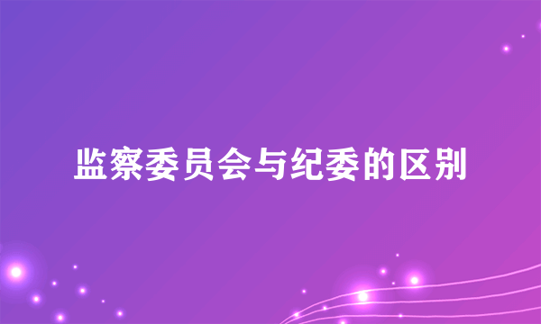 监察委员会与纪委的区别