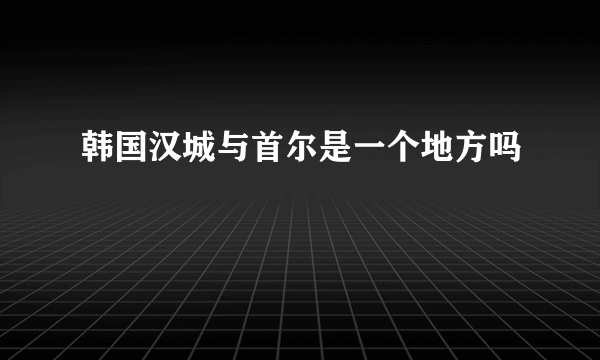 韩国汉城与首尔是一个地方吗