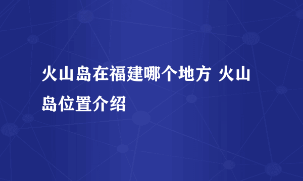 火山岛在福建哪个地方 火山岛位置介绍
