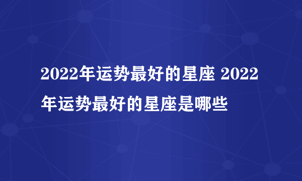 2022年运势最好的星座 2022年运势最好的星座是哪些