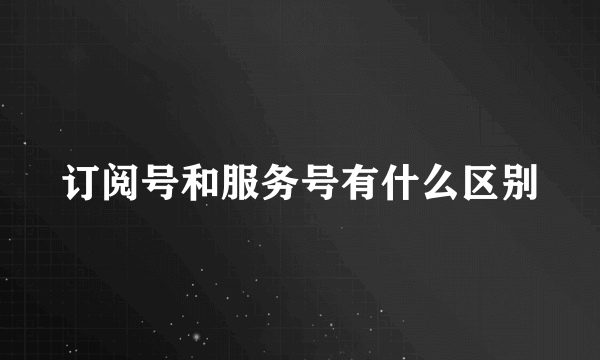 订阅号和服务号有什么区别