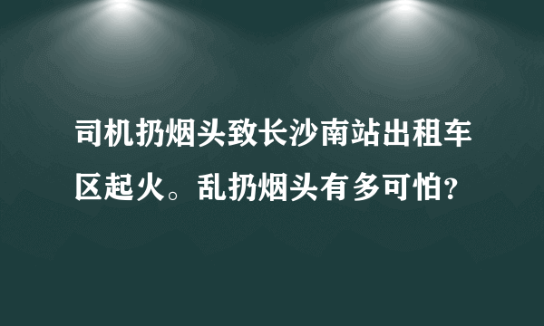 司机扔烟头致长沙南站出租车区起火。乱扔烟头有多可怕？