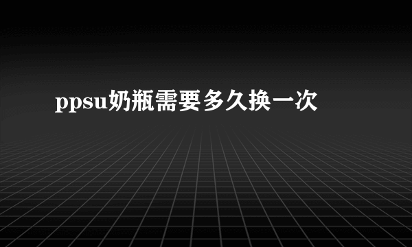 ppsu奶瓶需要多久换一次