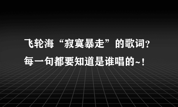 飞轮海“寂寞暴走”的歌词？每一句都要知道是谁唱的~！