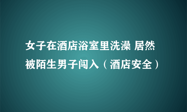 女子在酒店浴室里洗澡 居然被陌生男子闯入（酒店安全）