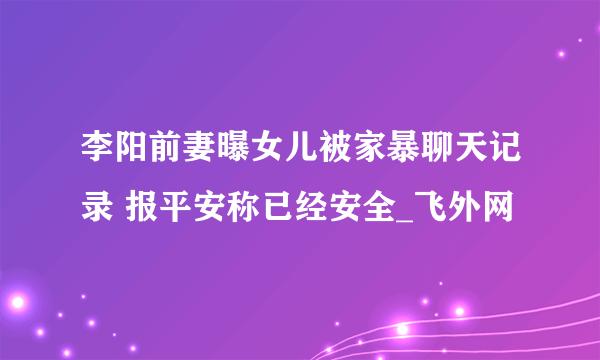 李阳前妻曝女儿被家暴聊天记录 报平安称已经安全_飞外网