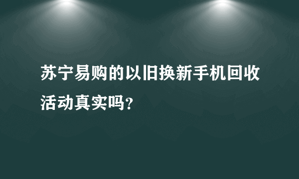 苏宁易购的以旧换新手机回收活动真实吗？