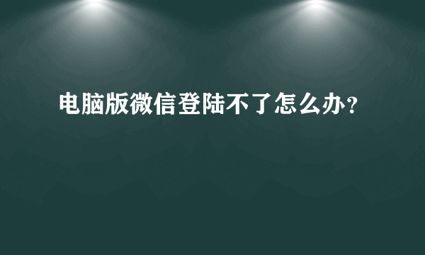 电脑版微信登陆不了怎么办？