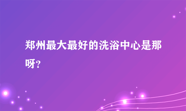 郑州最大最好的洗浴中心是那呀？