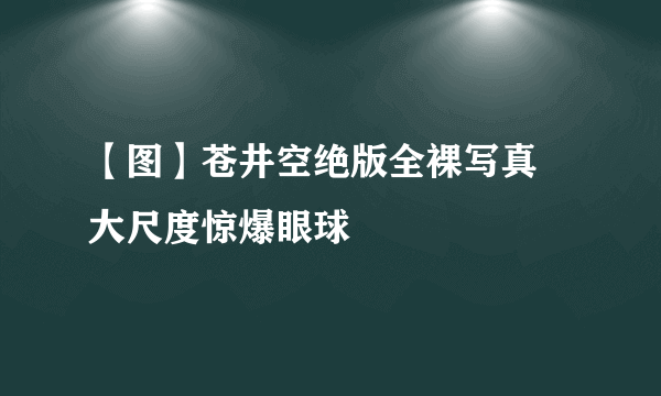 【图】苍井空绝版全裸写真 大尺度惊爆眼球