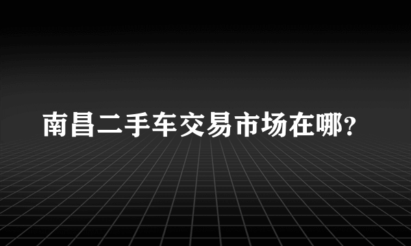南昌二手车交易市场在哪？