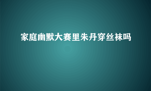 家庭幽默大赛里朱丹穿丝袜吗