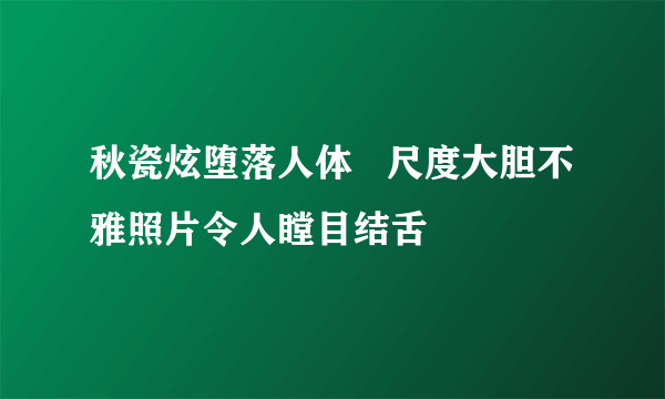 秋瓷炫堕落人体   尺度大胆不雅照片令人瞠目结舌