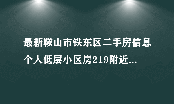 最新鞍山市铁东区二手房信息个人低层小区房219附近，30万左右，80平左右