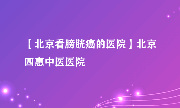 【北京看膀胱癌的医院】北京四惠中医医院