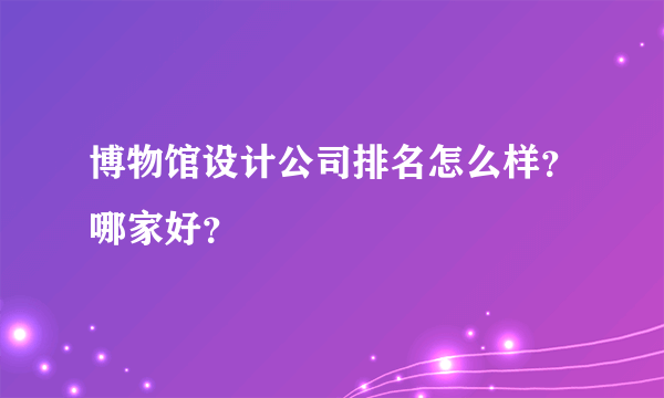 博物馆设计公司排名怎么样？哪家好？
