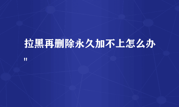 拉黑再删除永久加不上怎么办