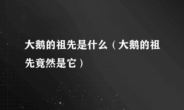 大鹅的祖先是什么（大鹅的祖先竟然是它）