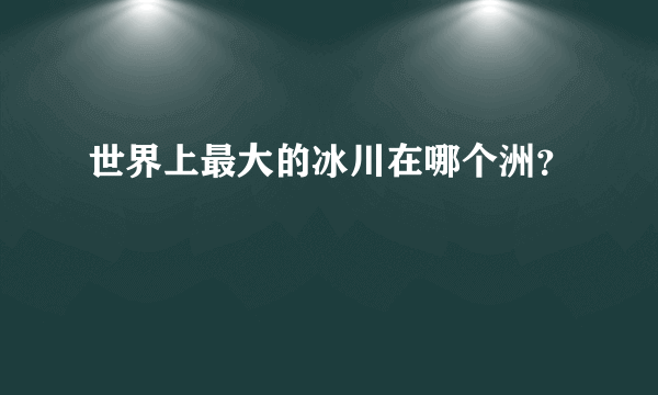世界上最大的冰川在哪个洲？