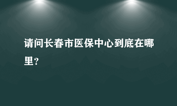 请问长春市医保中心到底在哪里？