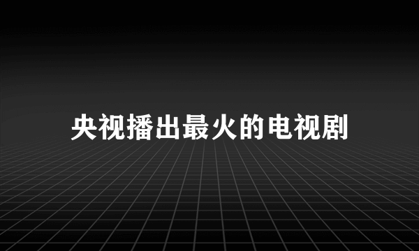 央视播出最火的电视剧