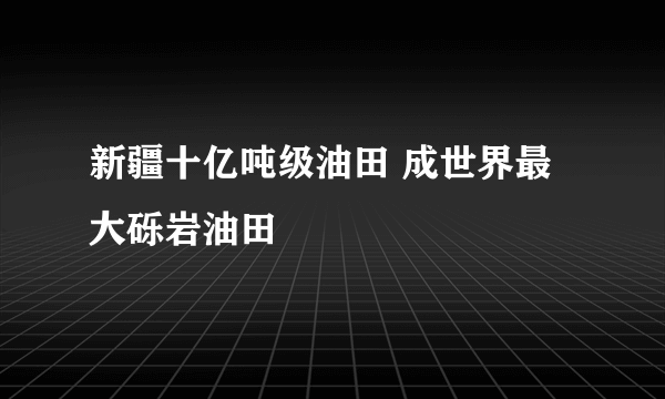 新疆十亿吨级油田 成世界最大砾岩油田